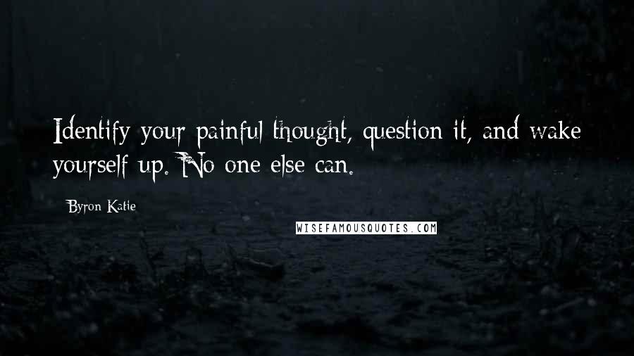 Byron Katie Quotes: Identify your painful thought, question it, and wake yourself up. No one else can.