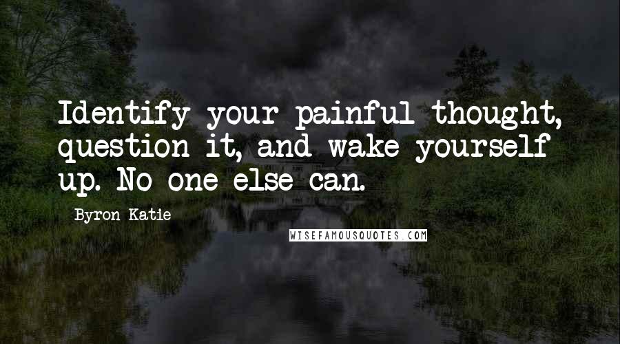 Byron Katie Quotes: Identify your painful thought, question it, and wake yourself up. No one else can.