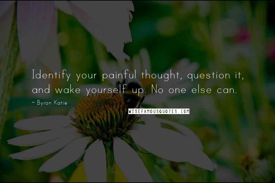 Byron Katie Quotes: Identify your painful thought, question it, and wake yourself up. No one else can.