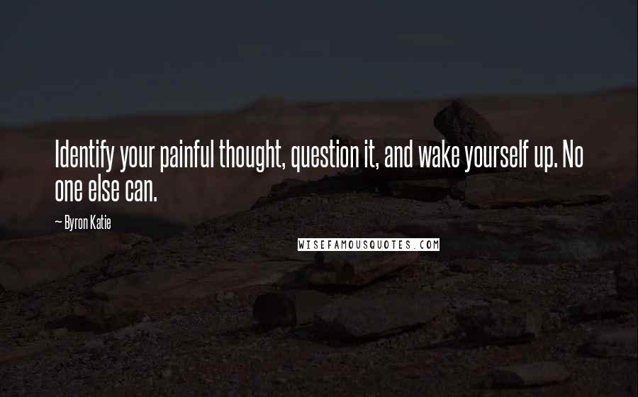 Byron Katie Quotes: Identify your painful thought, question it, and wake yourself up. No one else can.