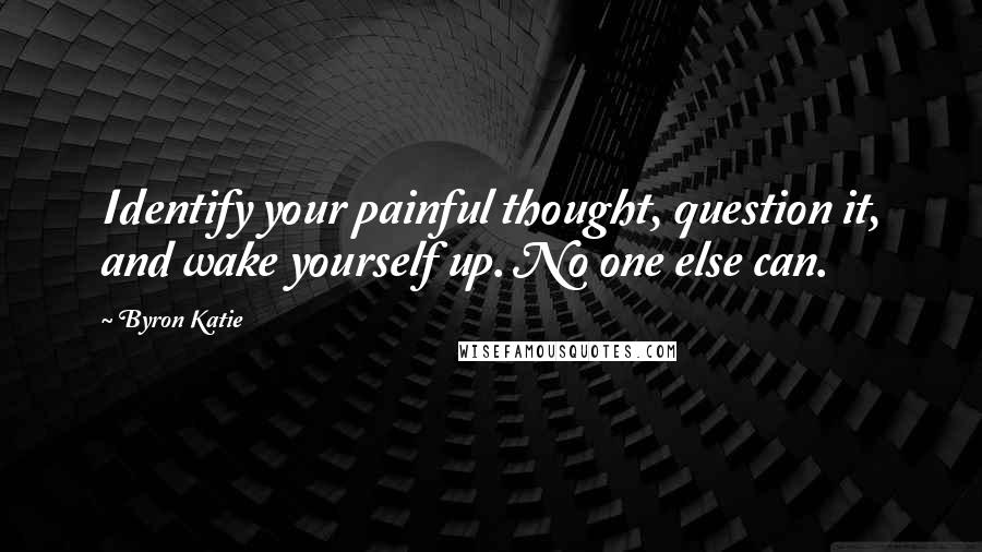 Byron Katie Quotes: Identify your painful thought, question it, and wake yourself up. No one else can.