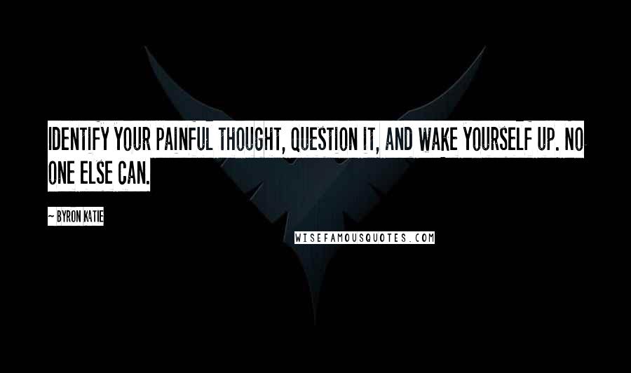 Byron Katie Quotes: Identify your painful thought, question it, and wake yourself up. No one else can.