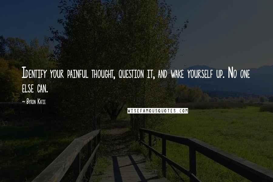 Byron Katie Quotes: Identify your painful thought, question it, and wake yourself up. No one else can.