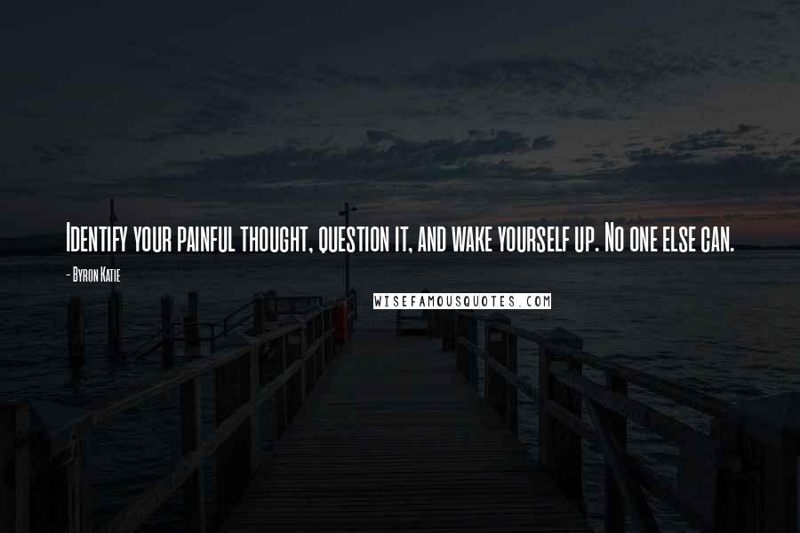 Byron Katie Quotes: Identify your painful thought, question it, and wake yourself up. No one else can.