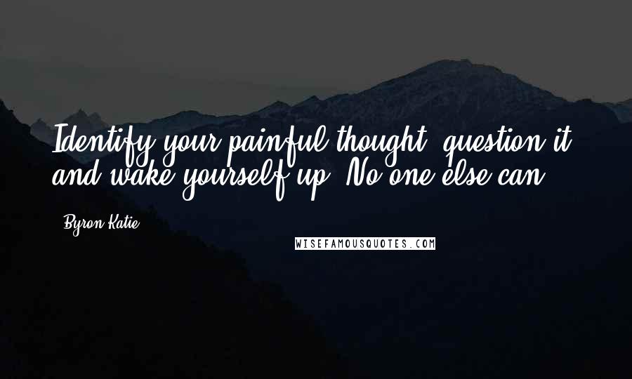 Byron Katie Quotes: Identify your painful thought, question it, and wake yourself up. No one else can.