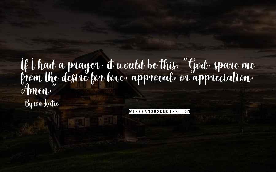 Byron Katie Quotes: If I had a prayer, it would be this: "God, spare me from the desire for love, approval, or appreciation. Amen."