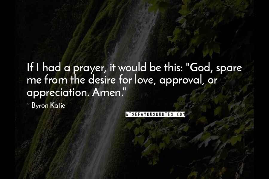 Byron Katie Quotes: If I had a prayer, it would be this: "God, spare me from the desire for love, approval, or appreciation. Amen."