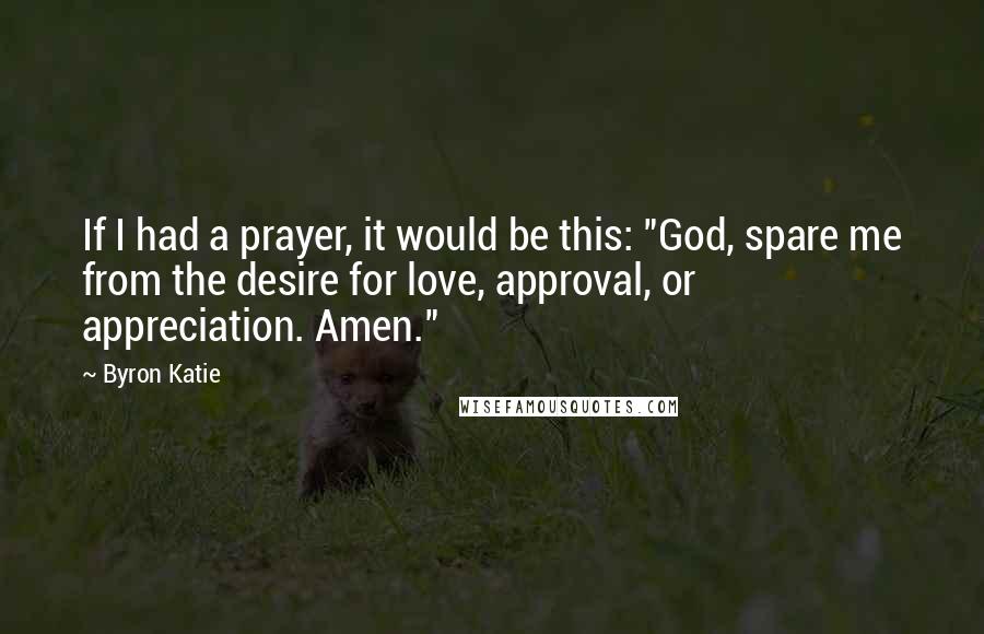 Byron Katie Quotes: If I had a prayer, it would be this: "God, spare me from the desire for love, approval, or appreciation. Amen."