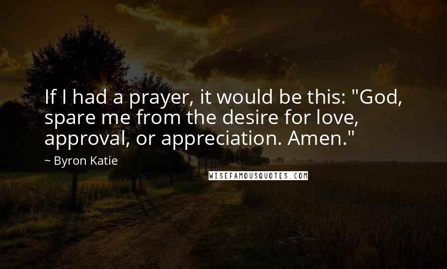 Byron Katie Quotes: If I had a prayer, it would be this: "God, spare me from the desire for love, approval, or appreciation. Amen."