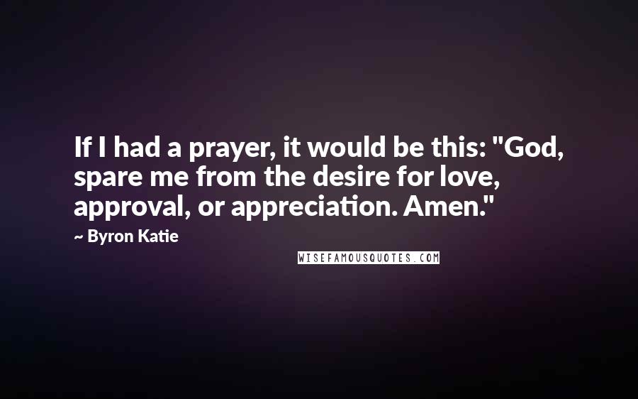 Byron Katie Quotes: If I had a prayer, it would be this: "God, spare me from the desire for love, approval, or appreciation. Amen."