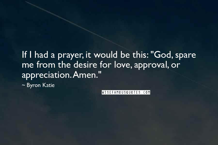 Byron Katie Quotes: If I had a prayer, it would be this: "God, spare me from the desire for love, approval, or appreciation. Amen."