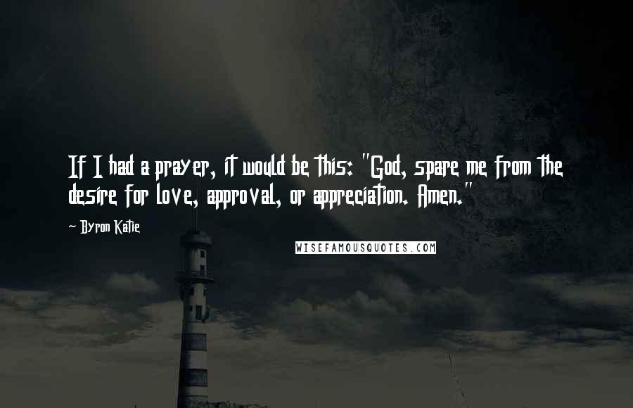 Byron Katie Quotes: If I had a prayer, it would be this: "God, spare me from the desire for love, approval, or appreciation. Amen."