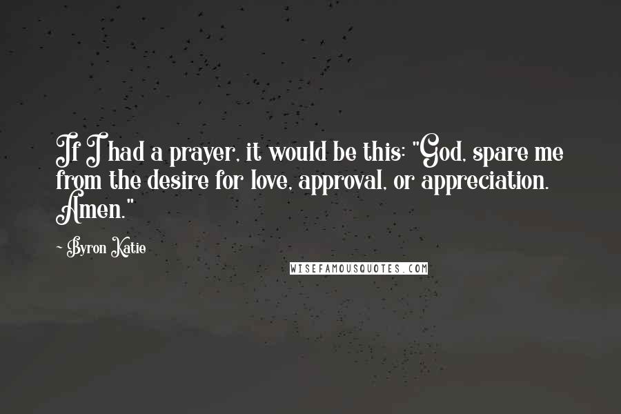 Byron Katie Quotes: If I had a prayer, it would be this: "God, spare me from the desire for love, approval, or appreciation. Amen."