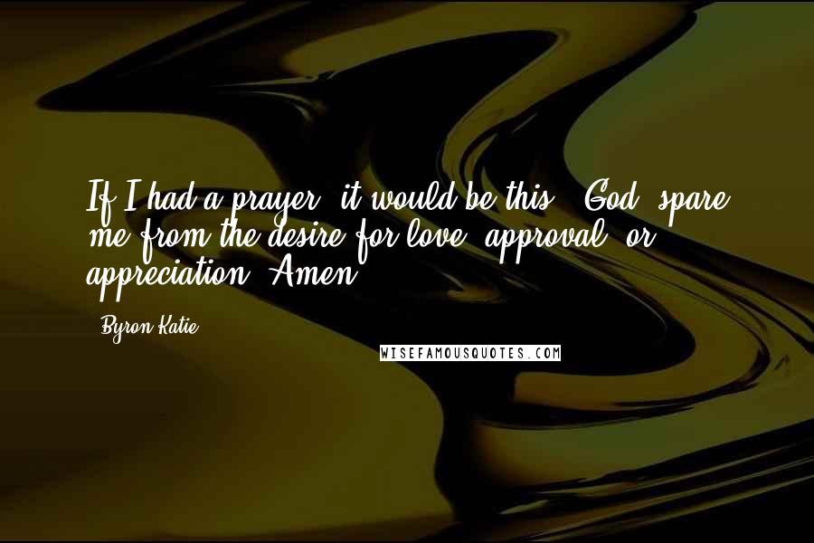 Byron Katie Quotes: If I had a prayer, it would be this: "God, spare me from the desire for love, approval, or appreciation. Amen."