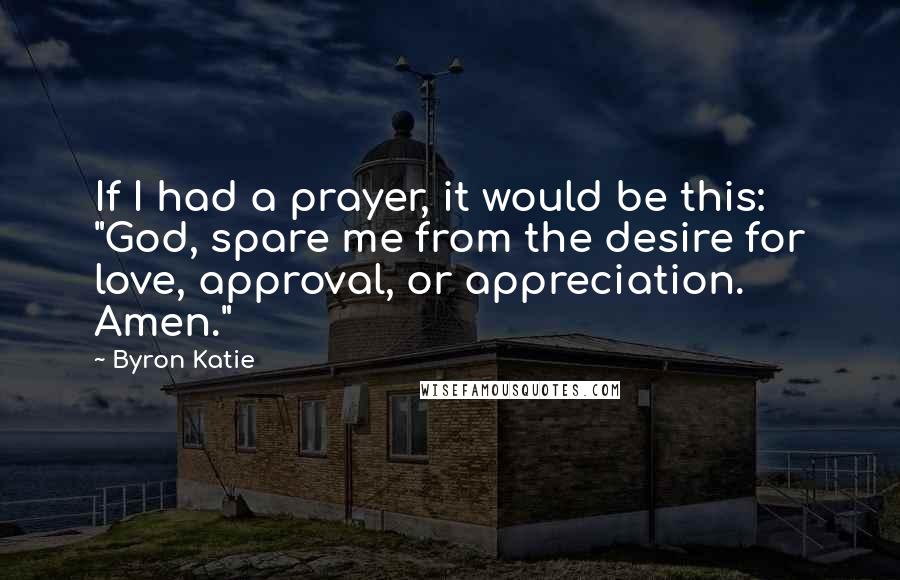 Byron Katie Quotes: If I had a prayer, it would be this: "God, spare me from the desire for love, approval, or appreciation. Amen."