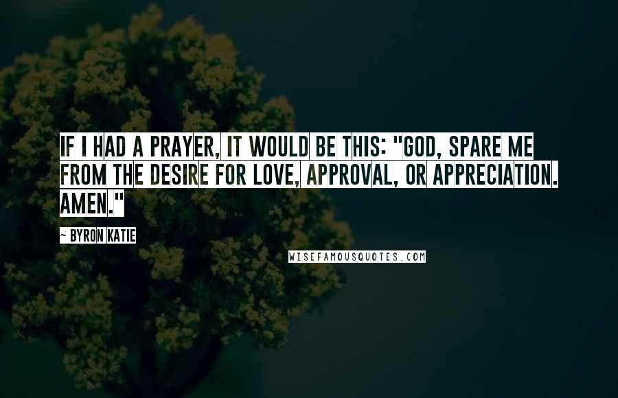 Byron Katie Quotes: If I had a prayer, it would be this: "God, spare me from the desire for love, approval, or appreciation. Amen."