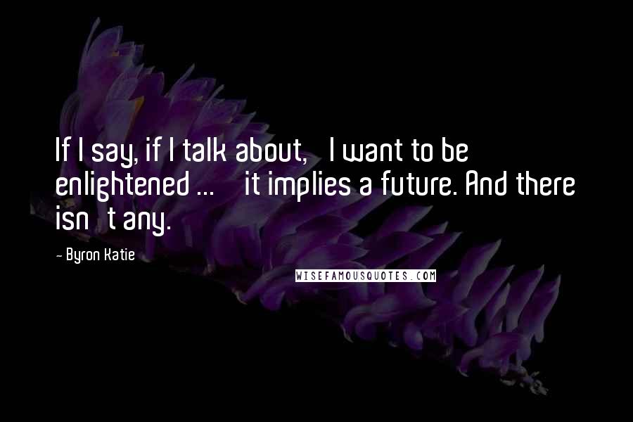 Byron Katie Quotes: If I say, if I talk about, 'I want to be enlightened ... ' it implies a future. And there isn't any.