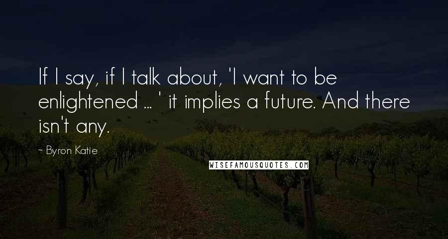 Byron Katie Quotes: If I say, if I talk about, 'I want to be enlightened ... ' it implies a future. And there isn't any.