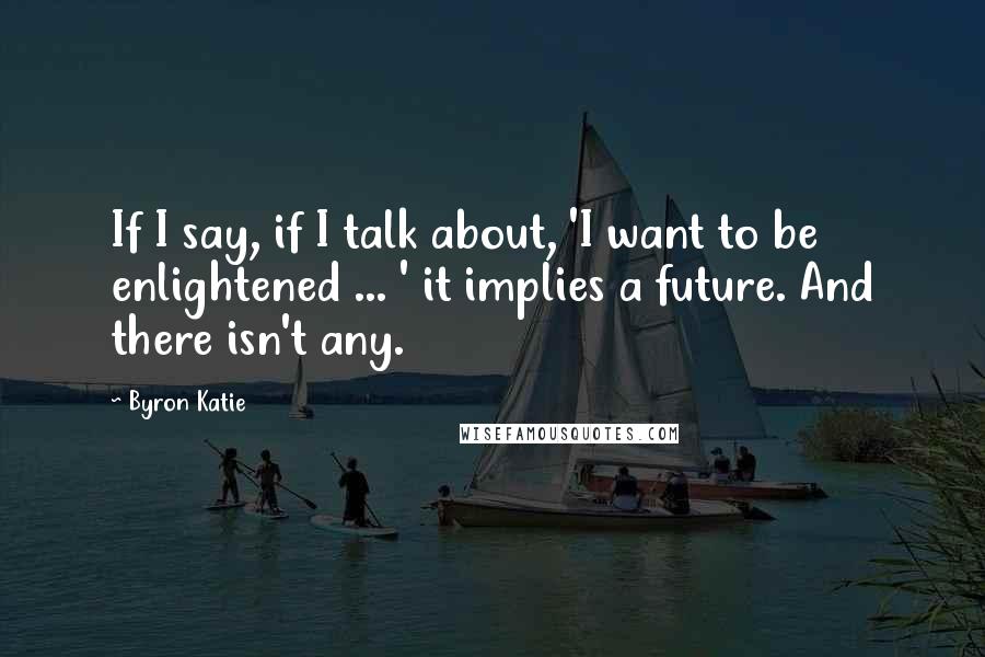 Byron Katie Quotes: If I say, if I talk about, 'I want to be enlightened ... ' it implies a future. And there isn't any.