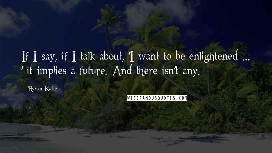 Byron Katie Quotes: If I say, if I talk about, 'I want to be enlightened ... ' it implies a future. And there isn't any.