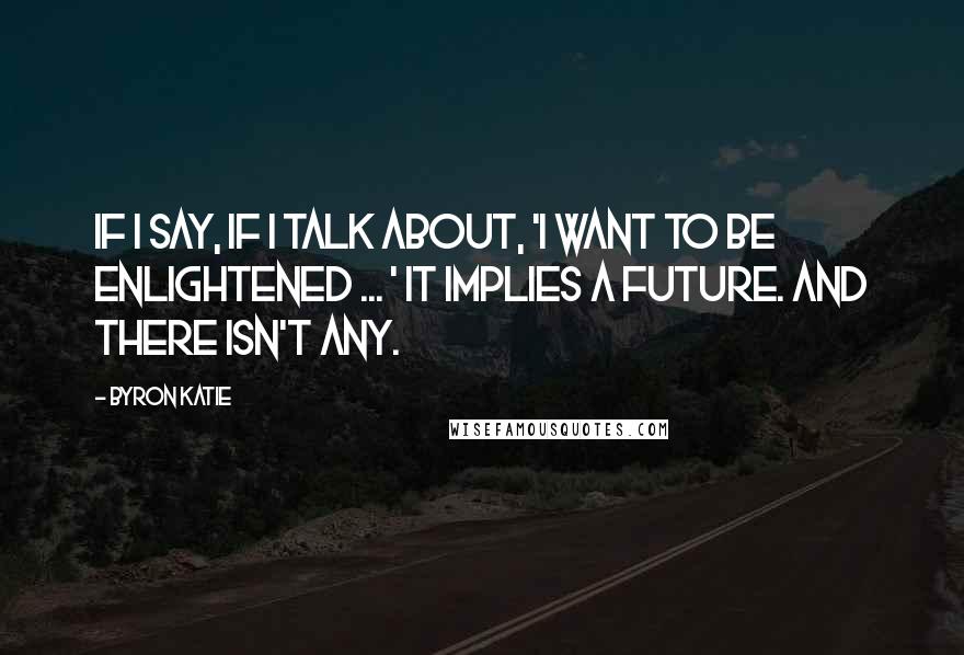 Byron Katie Quotes: If I say, if I talk about, 'I want to be enlightened ... ' it implies a future. And there isn't any.