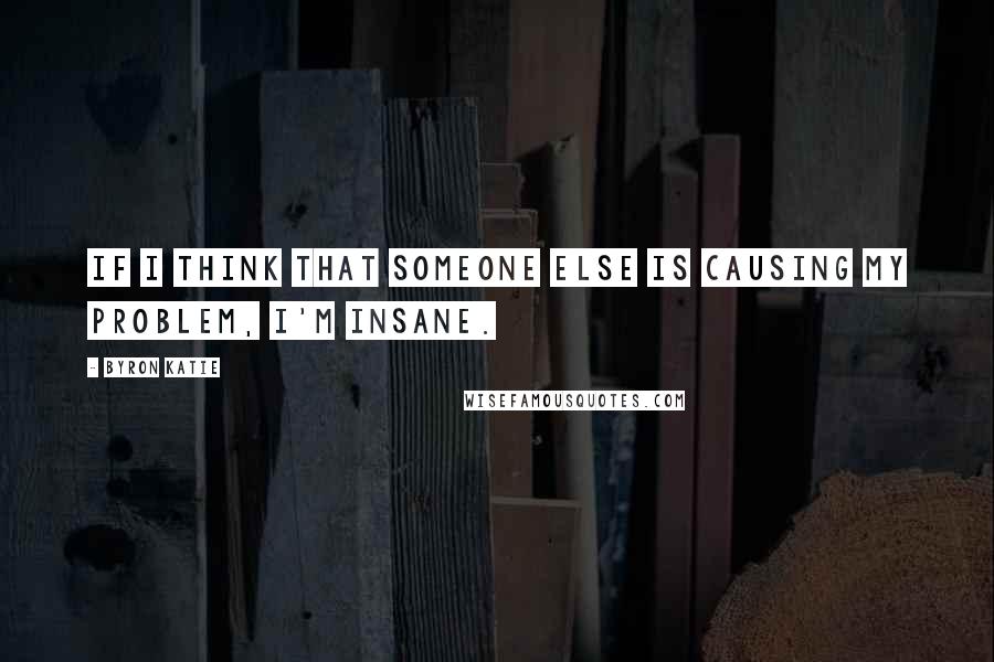 Byron Katie Quotes: If I think that someone else is causing my problem, I'm insane.