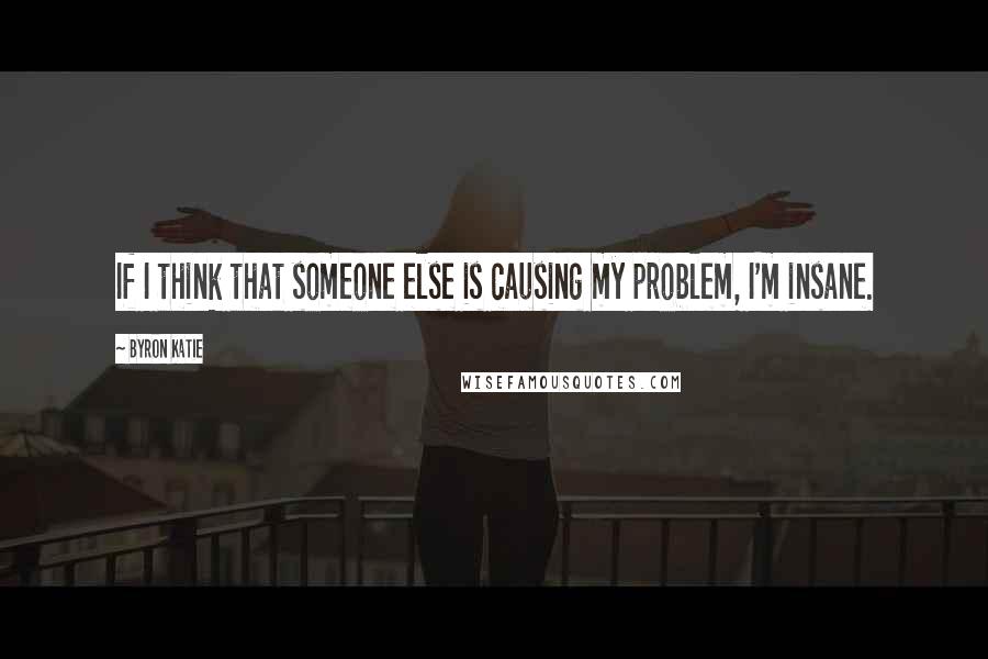 Byron Katie Quotes: If I think that someone else is causing my problem, I'm insane.