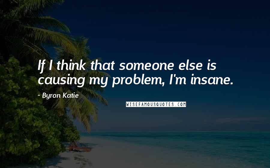 Byron Katie Quotes: If I think that someone else is causing my problem, I'm insane.