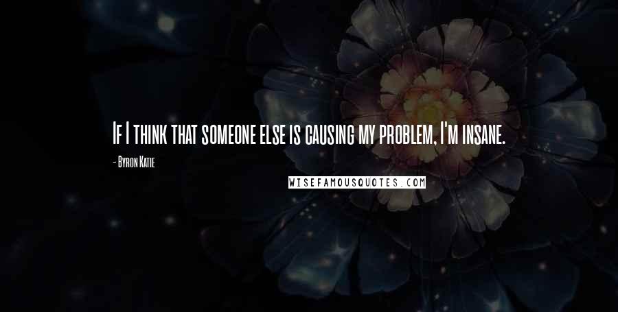 Byron Katie Quotes: If I think that someone else is causing my problem, I'm insane.