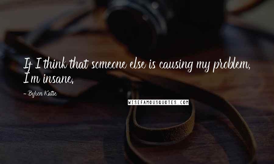 Byron Katie Quotes: If I think that someone else is causing my problem, I'm insane.