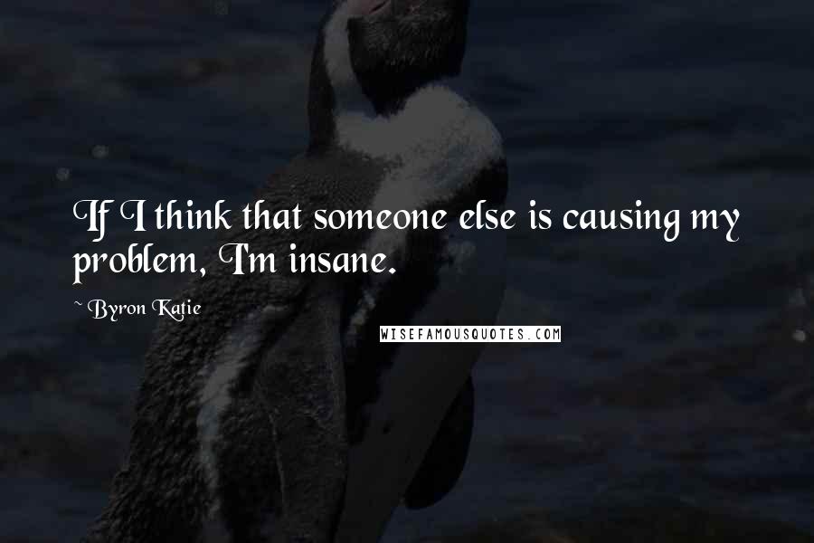 Byron Katie Quotes: If I think that someone else is causing my problem, I'm insane.