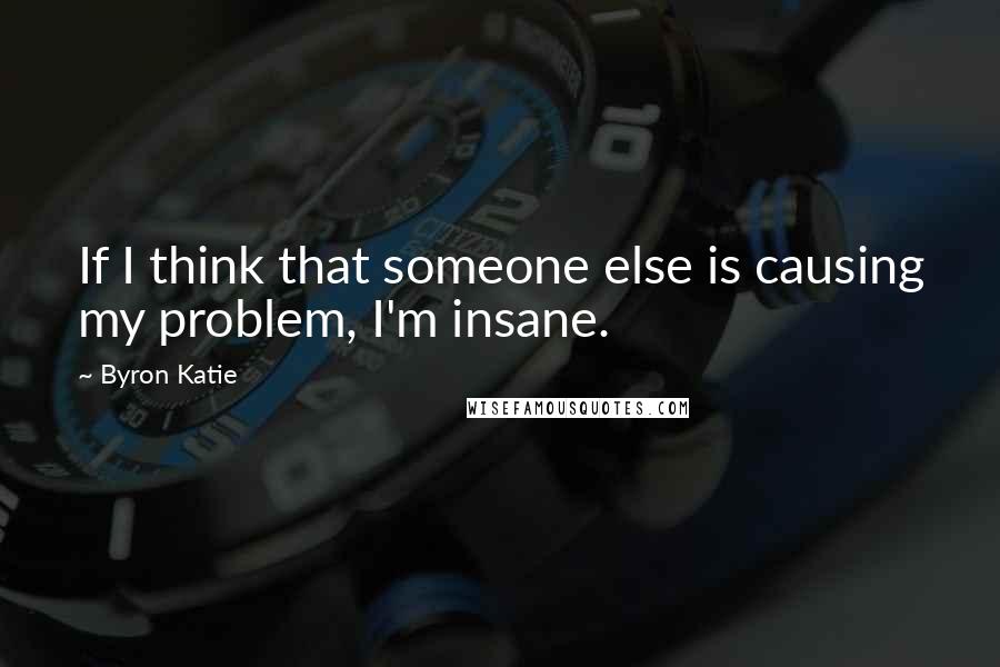 Byron Katie Quotes: If I think that someone else is causing my problem, I'm insane.