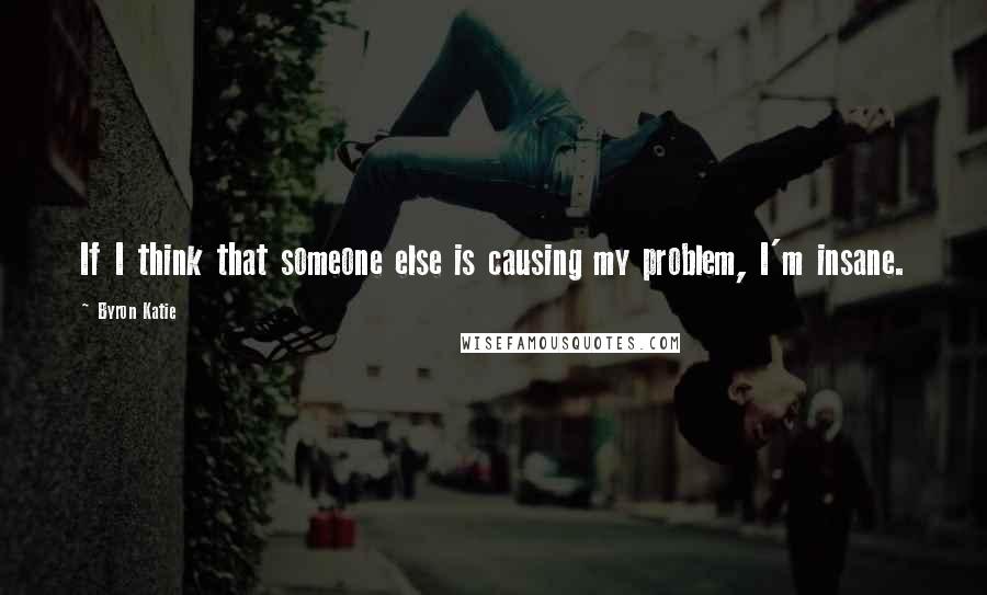 Byron Katie Quotes: If I think that someone else is causing my problem, I'm insane.