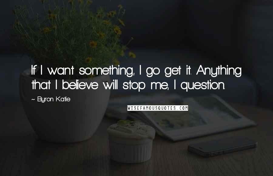 Byron Katie Quotes: If I want something, I go get it. Anything that I believe will stop me, I question.