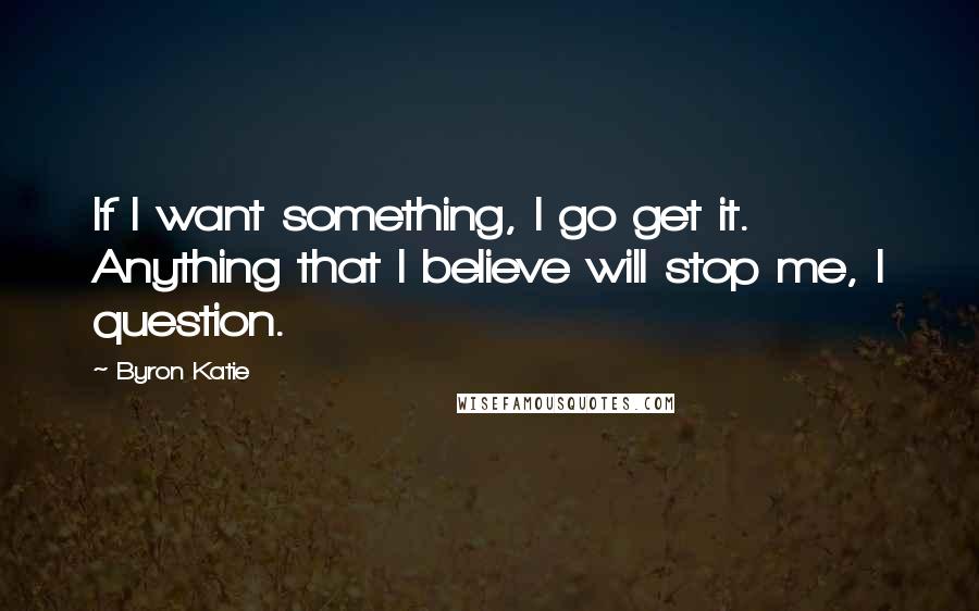 Byron Katie Quotes: If I want something, I go get it. Anything that I believe will stop me, I question.