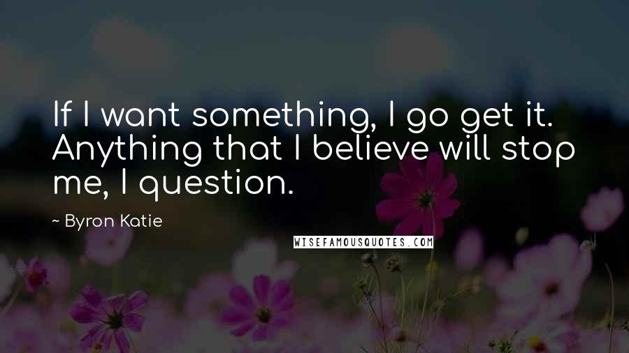 Byron Katie Quotes: If I want something, I go get it. Anything that I believe will stop me, I question.