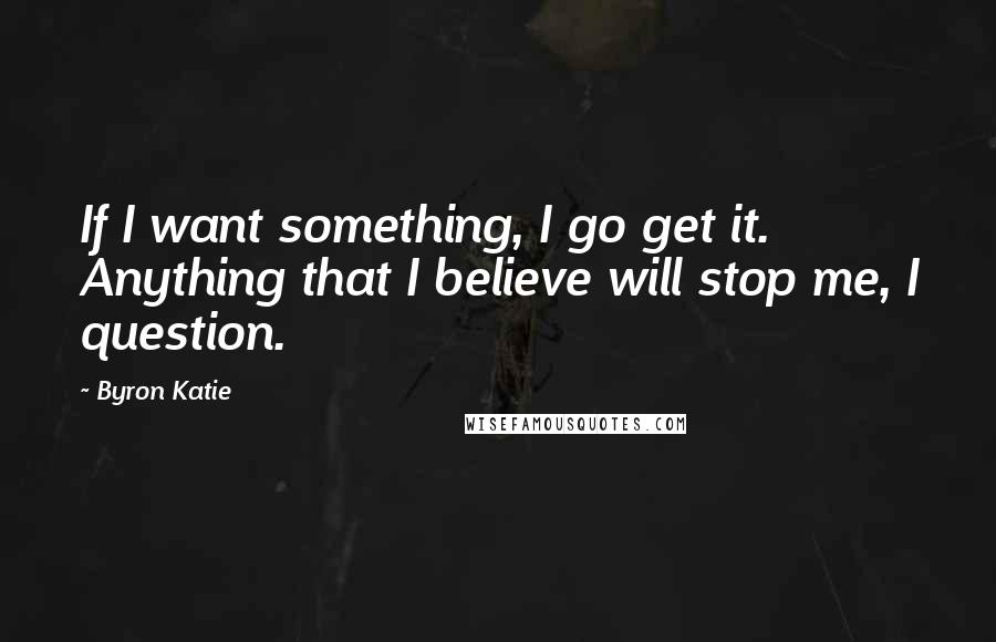 Byron Katie Quotes: If I want something, I go get it. Anything that I believe will stop me, I question.