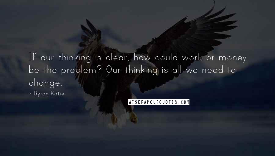 Byron Katie Quotes: If our thinking is clear, how could work or money be the problem? Our thinking is all we need to change.