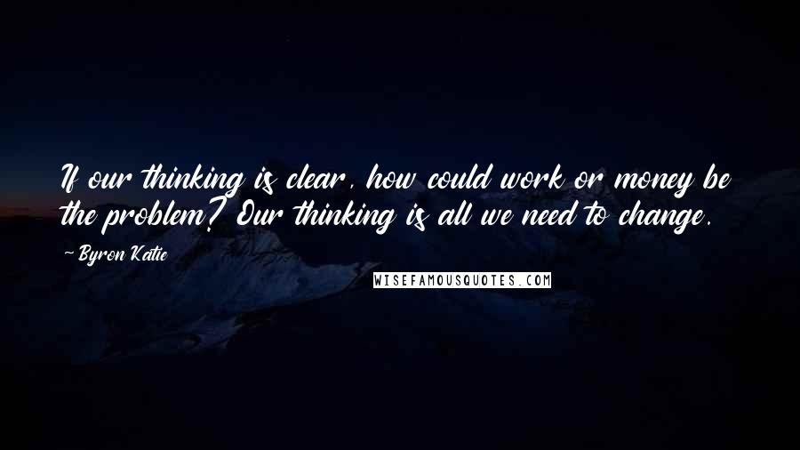 Byron Katie Quotes: If our thinking is clear, how could work or money be the problem? Our thinking is all we need to change.