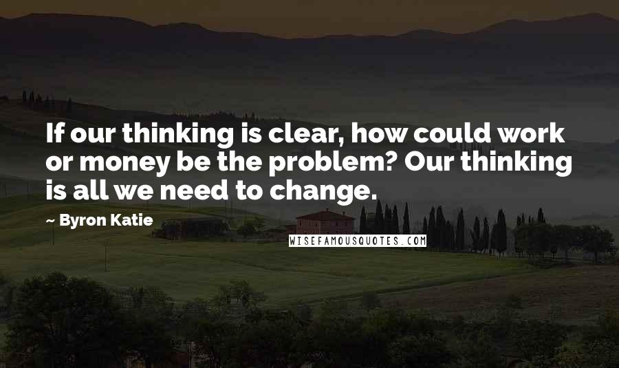 Byron Katie Quotes: If our thinking is clear, how could work or money be the problem? Our thinking is all we need to change.