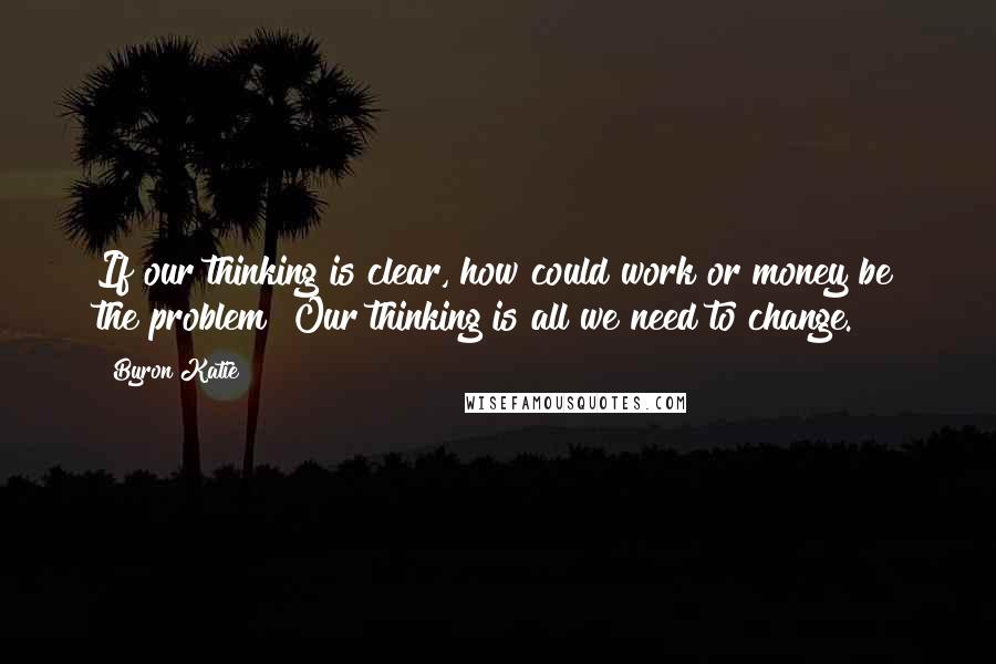 Byron Katie Quotes: If our thinking is clear, how could work or money be the problem? Our thinking is all we need to change.