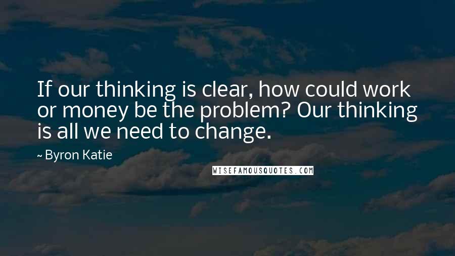 Byron Katie Quotes: If our thinking is clear, how could work or money be the problem? Our thinking is all we need to change.