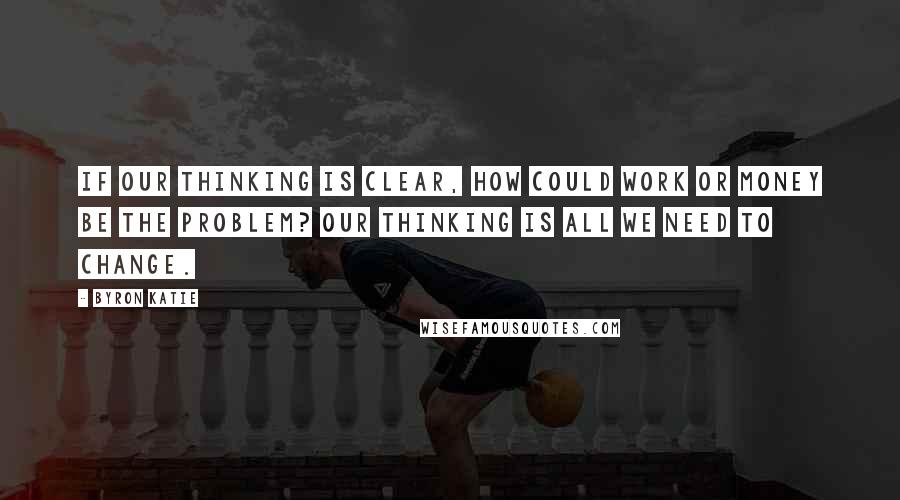 Byron Katie Quotes: If our thinking is clear, how could work or money be the problem? Our thinking is all we need to change.