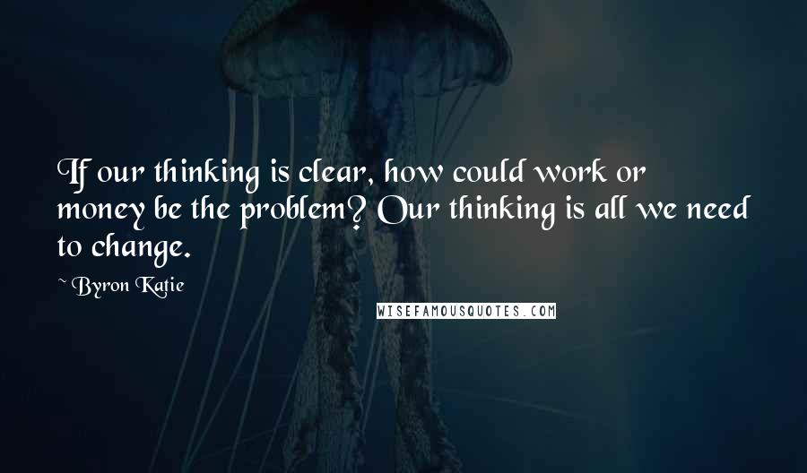 Byron Katie Quotes: If our thinking is clear, how could work or money be the problem? Our thinking is all we need to change.