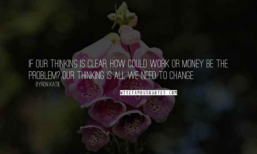 Byron Katie Quotes: If our thinking is clear, how could work or money be the problem? Our thinking is all we need to change.