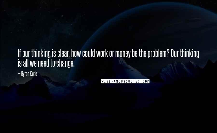 Byron Katie Quotes: If our thinking is clear, how could work or money be the problem? Our thinking is all we need to change.