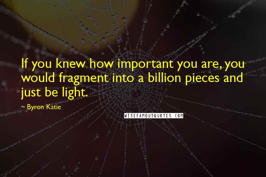 Byron Katie Quotes: If you knew how important you are, you would fragment into a billion pieces and just be light.