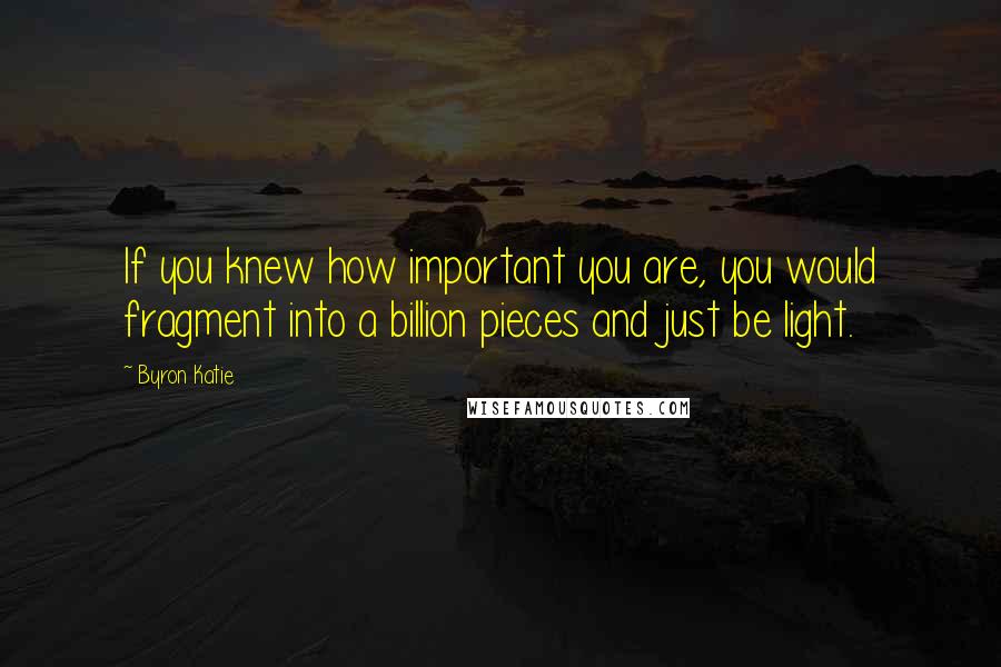 Byron Katie Quotes: If you knew how important you are, you would fragment into a billion pieces and just be light.