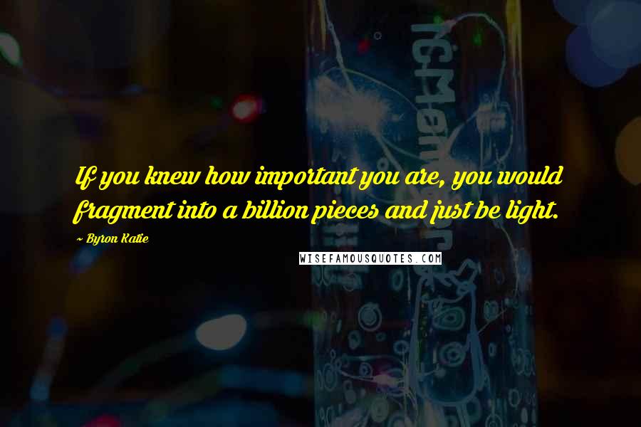 Byron Katie Quotes: If you knew how important you are, you would fragment into a billion pieces and just be light.