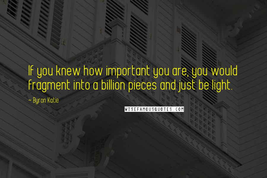 Byron Katie Quotes: If you knew how important you are, you would fragment into a billion pieces and just be light.